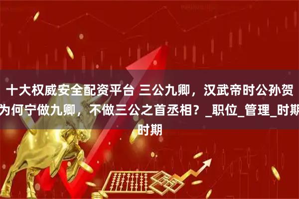 十大權(quán)威安全配資平臺 三公九卿,漢武帝時公孫賀為何寧做九卿,不做三公之首丞相?_職位_管理_時期